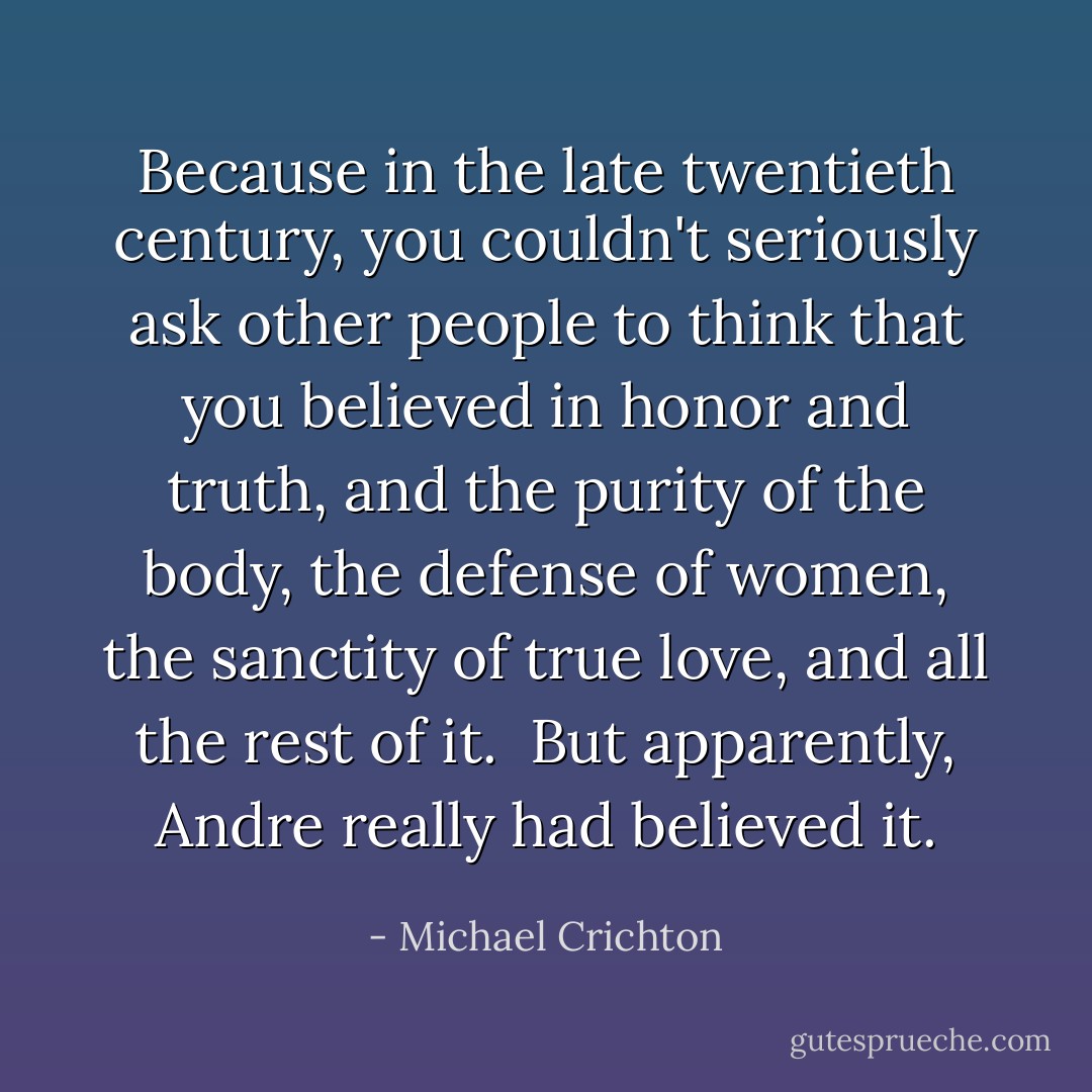 Because in the late twentieth century, you couldn't seriously ask other people to think that you believed in honor and truth, and the purity of the body, the defense of women, the sanctity of true love, and all the rest of it. <br />But apparently, Andre really had believed it. - Michael Crichton