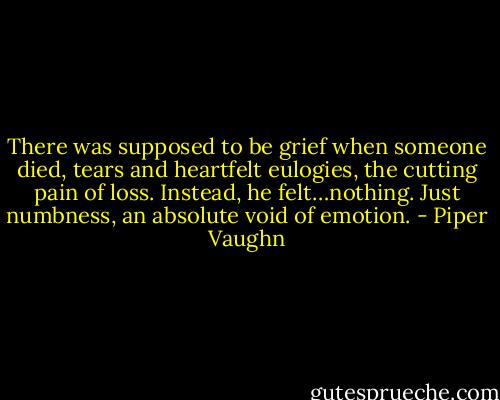 There was supposed to be grief when someone died, tears and heartfelt eulogies, the cutting pain of loss. Instead, he felt…nothing. Just numbness, an absolute void of emotion. - Piper Vaughn