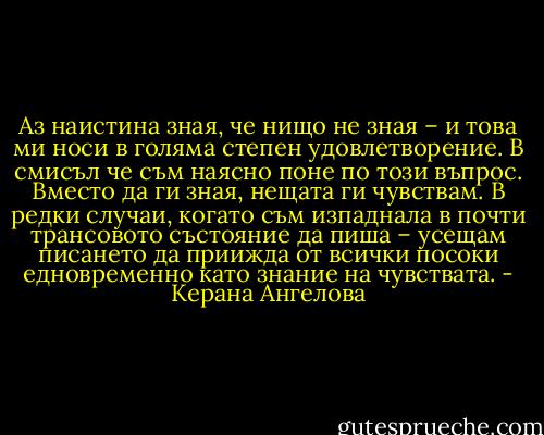 Аз наистина зная, че нищо не зная – и това ми носи в голяма степен удовлетворение. В смисъл че съм наясно поне по този въпрос. Вместо да ги зная, нещата ги чувствам. В редки случаи, когато съм изпаднала в почти трансовото състояние да пиша – усещам писането да приижда от всички посоки едновременно като знание на чувствата. - Керана Ангелова
