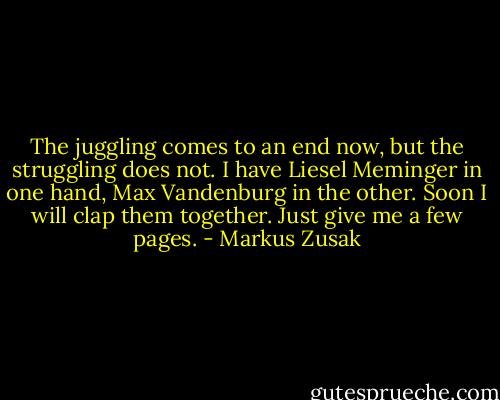 The juggling comes to an end now, but the struggling does not. I have Liesel Meminger in one hand, Max Vandenburg in the other. Soon I will clap them together. Just give me a few pages. - Markus Zusak
