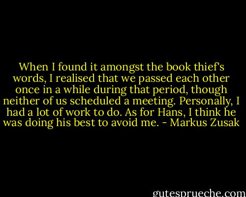 When I found it amongst the book thief's words, I realised that we passed each other once in a while during that period, though neither of us scheduled a meeting. Personally, I had a lot of work to do. As for Hans, I think he was doing his best to avoid me. - Markus Zusak
