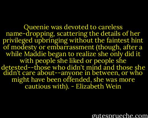 Queenie was devoted to careless name-dropping, scattering the details of her privileged upbringing without the faintest hint of modesty or embarrassment (though, after a while Maddie began to realize she only did it with people she liked or people she detested--those who didn't mind and those she didn't care about--anyone in between, or who might have been offended, she was more cautious with). - Elizabeth Wein