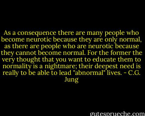 As a consequence there are many people who become<br />neurotic because they are only normal, as there are<br />people who are neurotic because they cannot become<br />normal. For the former the very thought that you want<br />to educate them to normality is a nightmare; their<br />deepest need is really to be able to lead "abnormal"<br />lives. - C.G. Jung