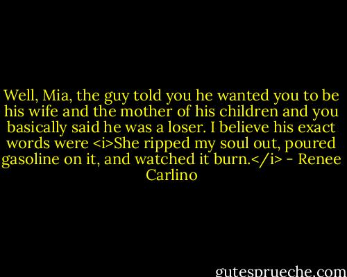 Well, Mia, the guy told you he wanted you to be his wife and the mother of his children and you basically said he was a loser. I believe his exact words were <i>She ripped my soul out, poured gasoline on it, and watched it burn.</i> - Renee Carlino
