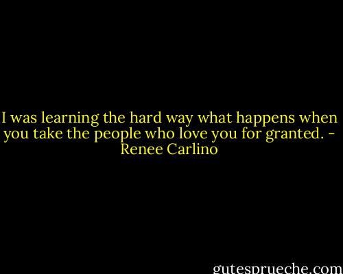 I was learning the hard way what happens when you take the people who love you for granted. - Renee Carlino