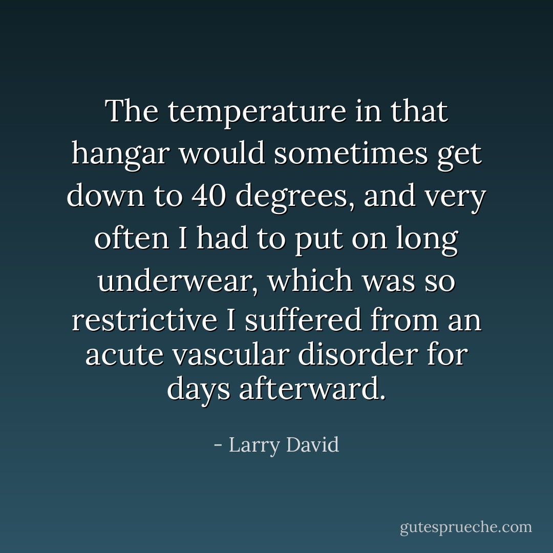 The temperature in that hangar would sometimes get down to 40 degrees, and very often I had to put on long underwear, which was so restrictive I suffered from an acute vascular disorder for days afterward. - Larry David