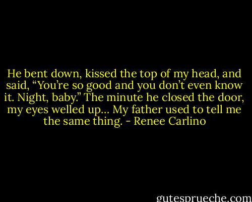 He bent down, kissed the top of my head, and said, “You’re so good and you don’t even know it. Night, baby.” The minute he closed the door, my eyes welled up… My father used to tell me the same thing. - Renee Carlino