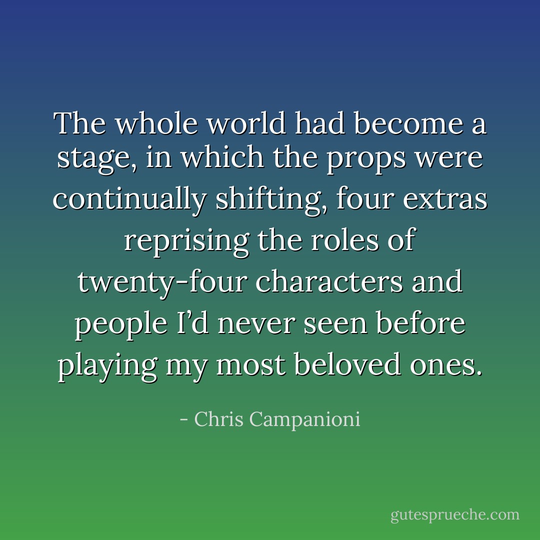The whole world had become a stage, in which the props were continually shifting, four extras reprising the roles of twenty-four characters and people I’d never seen before playing my most beloved ones. - Chris Campanioni