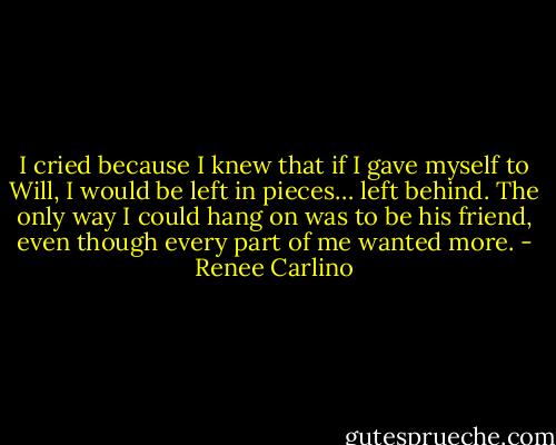 I cried because I knew that if I gave myself to Will, I would be left in pieces… left behind. The only way I could hang on was to be his friend, even though every part of me wanted more. - Renee Carlino