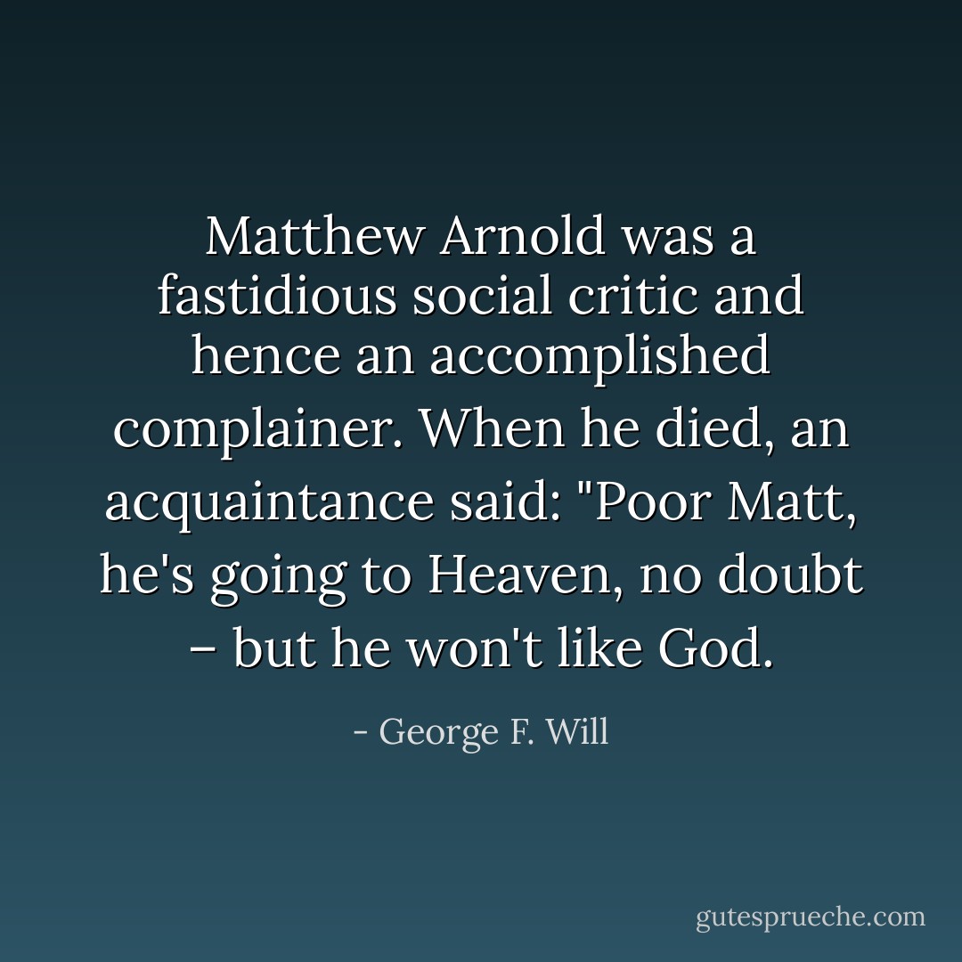 Matthew Arnold was a fastidious social critic and hence an accomplished complainer. When he died, an acquaintance said: "Poor Matt, he's going to Heaven, no doubt – but he won't like God. - George F. Will