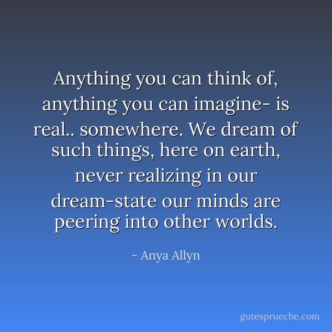 Anything you can think of, anything you can imagine- is real.. somewhere. We dream of such things, here on earth, never realizing in our dream-state our minds are peering into other worlds. - Anya Allyn