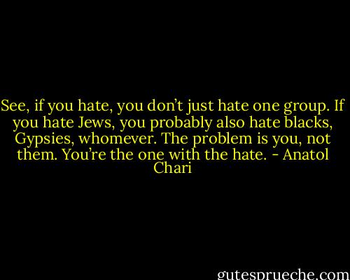 See, if you hate, you don’t just hate one group. If you hate Jews, you probably also hate blacks, Gypsies, whomever. The problem is you, not them. You’re the one with the hate. - Anatol Chari