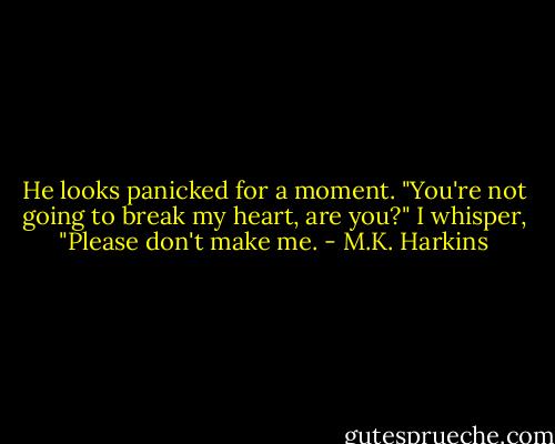 He looks panicked for a moment. "You're not going to break my heart, are you?" I whisper, "Please don't make me. - M.K. Harkins
