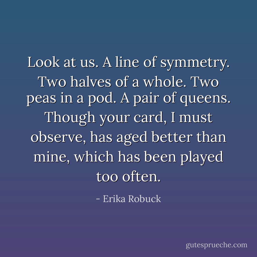 Look at us. A line of symmetry. Two halves of a whole. Two peas in a pod. A pair of queens. Though your card, I must observe, has aged better than mine, which has been played too often. - Erika Robuck