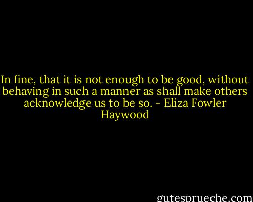 In fine, that it is not enough to be good, without behaving in such a manner as shall make others acknowledge us to be so. - Eliza Fowler Haywood