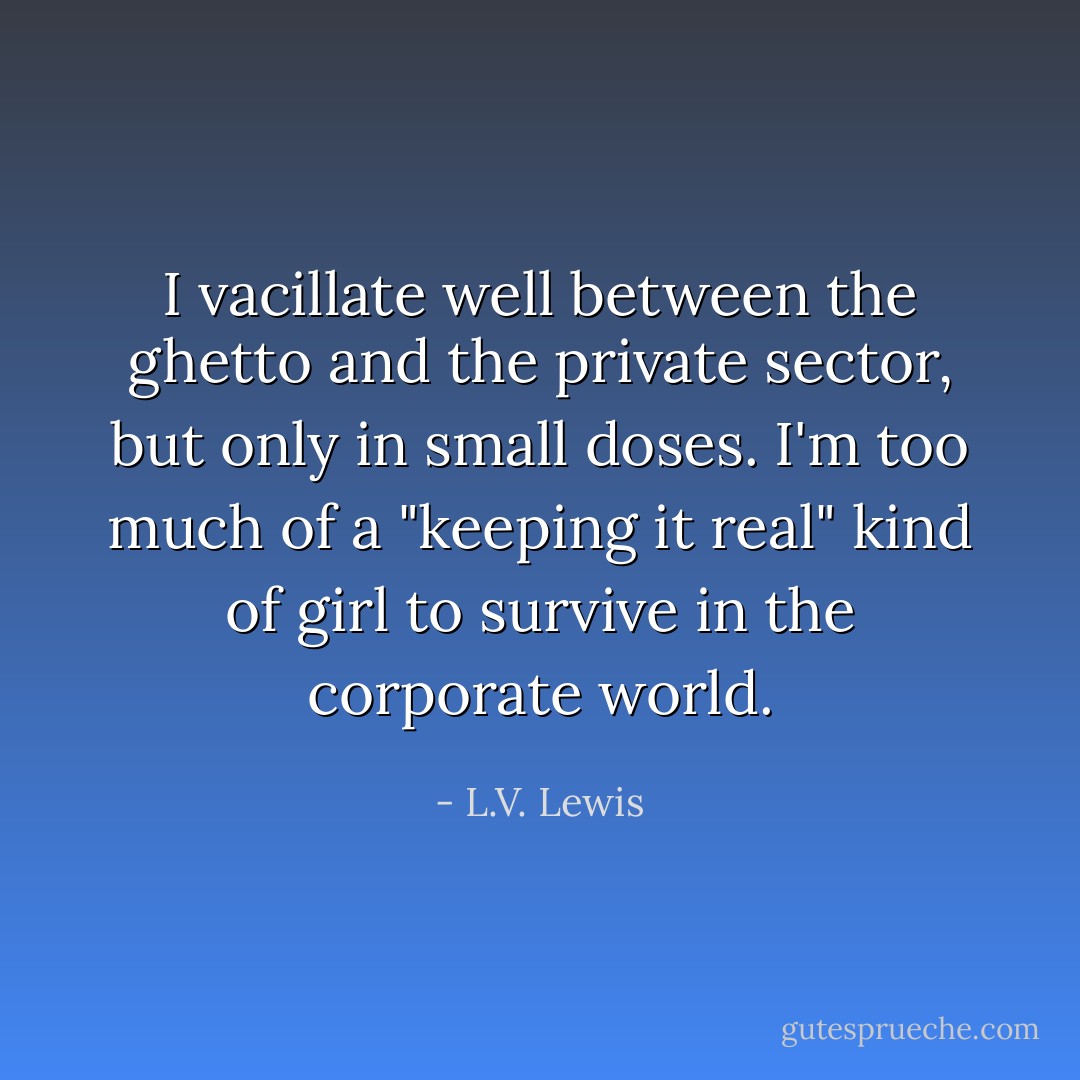 I vacillate well between the ghetto and the private sector, but only in small doses. I'm too much of a "keeping it real" kind of girl to survive in the corporate world. - L.V. Lewis