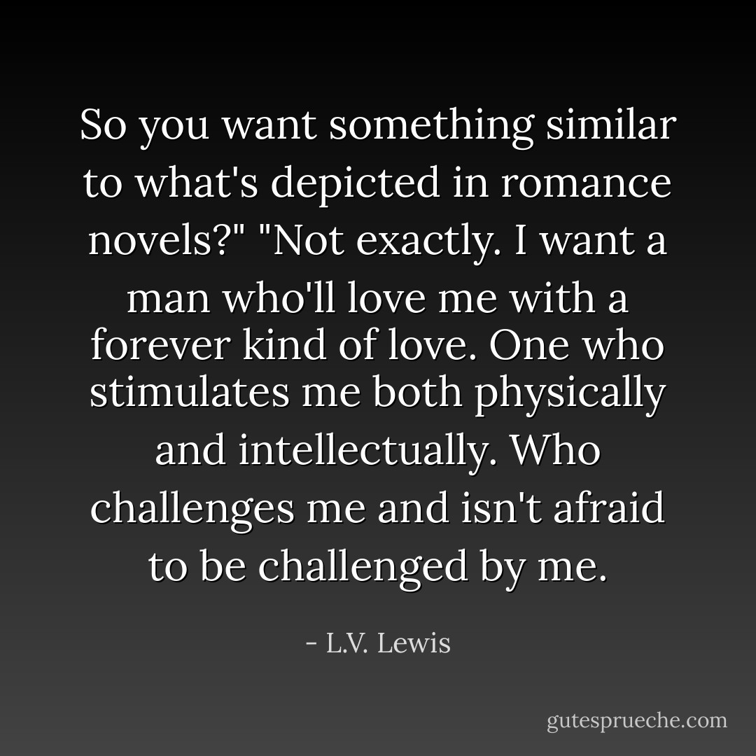So you want something similar to what's depicted in romance novels?" "Not exactly. I want a man who'll love me with a forever kind of love. One who stimulates me both physically and intellectually. Who challenges me and isn't afraid to be challenged by me. - L.V. Lewis