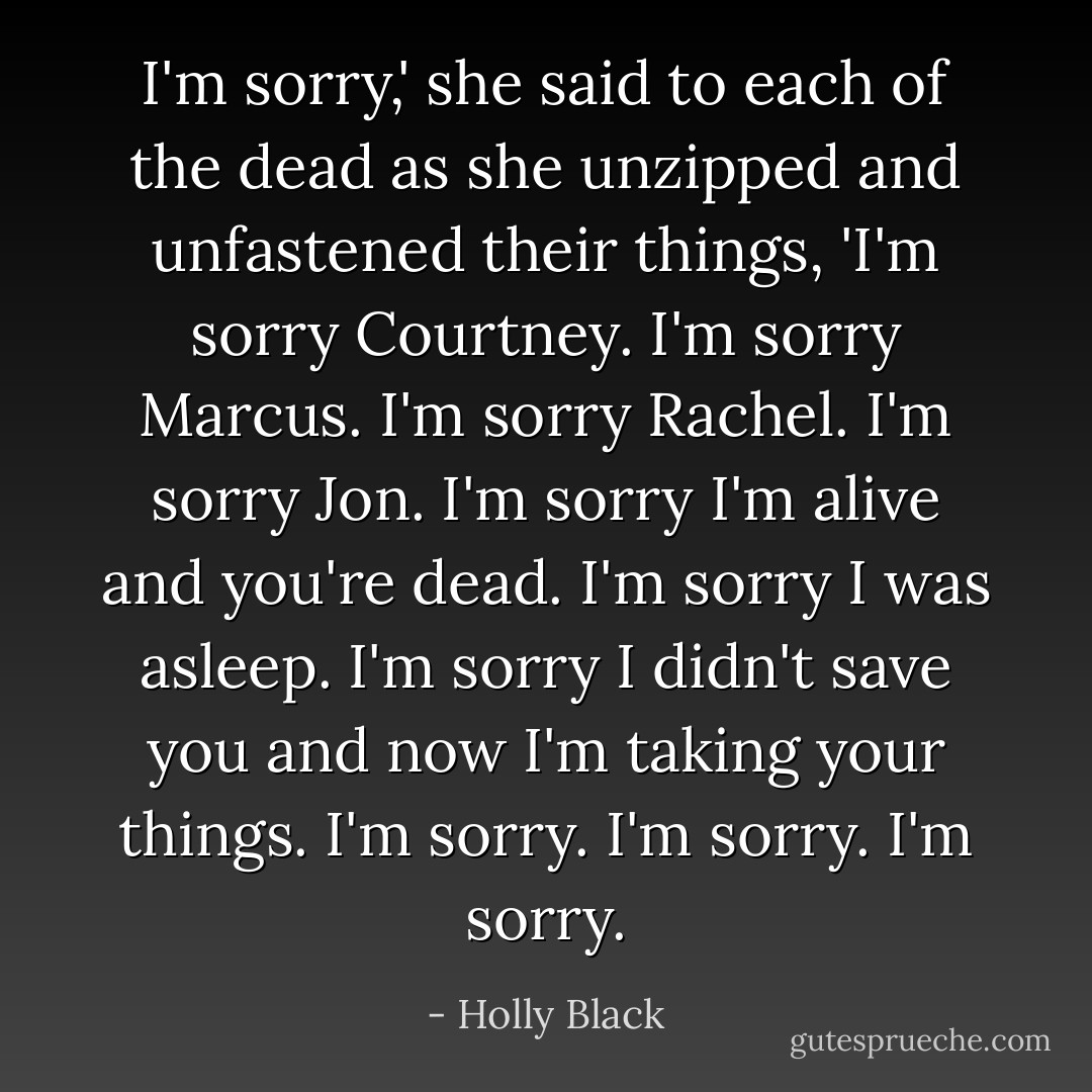 I'm sorry,' she said to each of the dead as she unzipped and unfastened their things, 'I'm sorry Courtney. I'm sorry Marcus. I'm sorry Rachel. I'm sorry Jon. I'm sorry I'm alive and you're dead. I'm sorry I was asleep. I'm sorry I didn't save you and now I'm taking your things. I'm sorry. I'm sorry. I'm sorry. - Holly Black