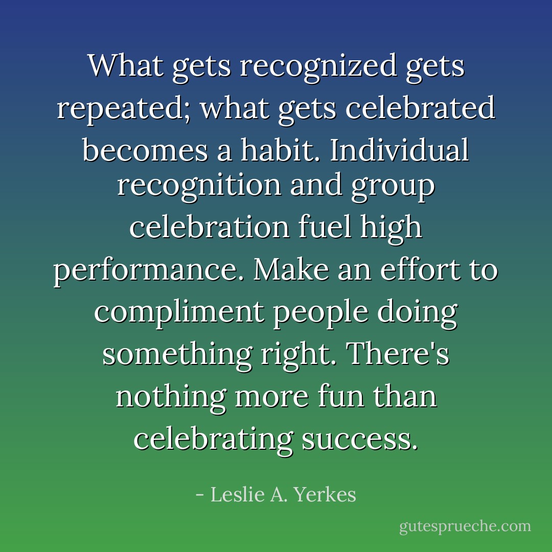 What gets recognized gets repeated; what gets celebrated becomes a habit. Individual recognition and group celebration fuel high performance. Make an effort to compliment people doing something right. There's nothing more fun than celebrating success. - Leslie A. Yerkes