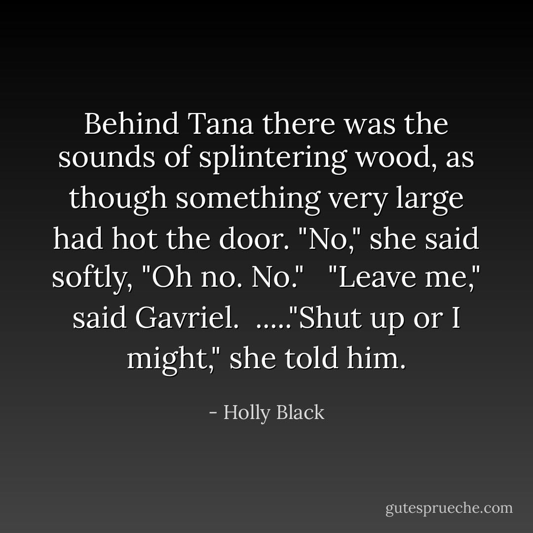 Behind Tana there was the sounds of splintering wood, as though something very large had hot the door. "No," she said softly, "Oh no. No." <br /> "Leave me," said Gavriel. <br />....."Shut up or I might," she told him. - Holly Black