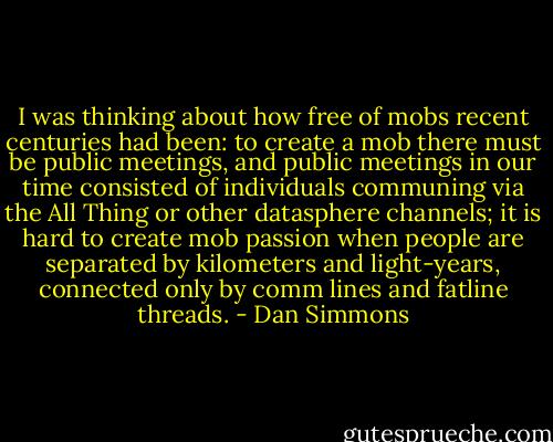 I was thinking about how free of mobs recent centuries had been: to create a mob there must be public meetings, and public meetings in our time consisted of individuals communing via the All Thing or other datasphere channels; it is hard to create mob passion when people are separated by kilometers and light-years, connected only by comm lines and fatline threads. - Dan Simmons