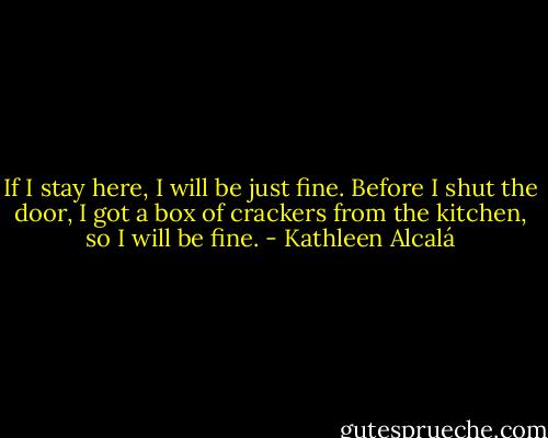 If I stay here, I will be just fine. Before I shut the door, I got a box of crackers from the kitchen, so I will be fine. - Kathleen Alcalá