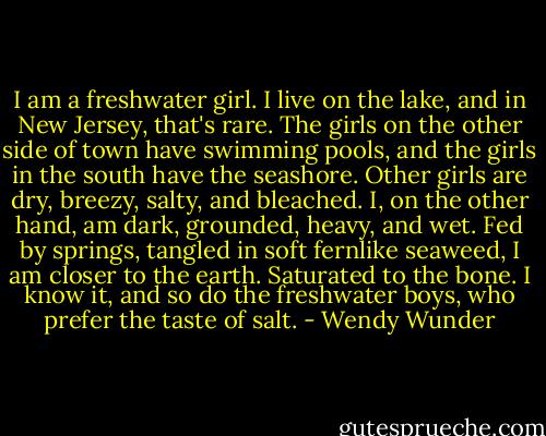 I am a freshwater girl. I live on the lake, and in New Jersey, that's rare. The girls on the other side of town have swimming pools, and the girls in the south have the seashore. Other girls are dry, breezy, salty, and bleached. I, on the other hand, am dark, grounded, heavy, and wet. Fed by springs, tangled in soft fernlike seaweed, I am closer to the earth. Saturated to the bone. I know it, and so do the freshwater boys, who prefer the taste of salt. - Wendy Wunder