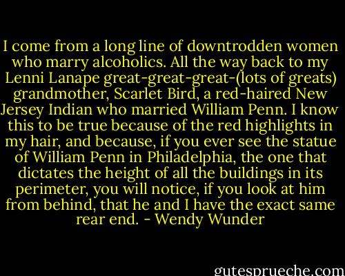 I come from a long line of downtrodden women who marry alcoholics. All the way back to my Lenni Lanape great-great-great-(lots of greats) grandmother, Scarlet Bird, a red-haired New Jersey Indian who married William Penn. I know this to be true because of the red highlights in my hair, and because, if you ever see the statue of William Penn in Philadelphia, the one that dictates the height of all the buildings in its perimeter, you will notice, if you look at him from behind, that he and I have the exact same rear end. - Wendy Wunder