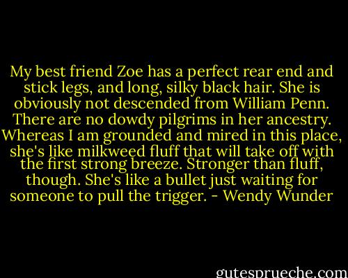 My best friend Zoe has a perfect rear end and stick legs, and long, silky black hair. She is obviously not descended from William Penn. There are no dowdy pilgrims in her ancestry. Whereas I am grounded and mired in this place, she's like milkweed fluff that will take off with the first strong breeze. Stronger than fluff, though. She's like a bullet just waiting for someone to pull the trigger. - Wendy Wunder