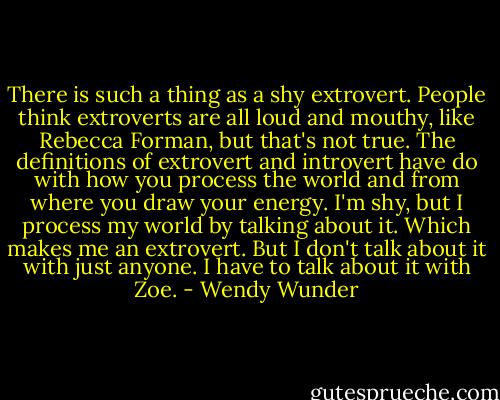 There is such a thing as a shy extrovert. People think extroverts are all loud and mouthy, like Rebecca Forman, but that's not true. The definitions of extrovert and introvert have do with how you process the world and from where you draw your energy. I'm shy, but I process my world by talking about it. Which makes me an extrovert. But I don't talk about it with just anyone. I have to talk about it with Zoe. - Wendy Wunder