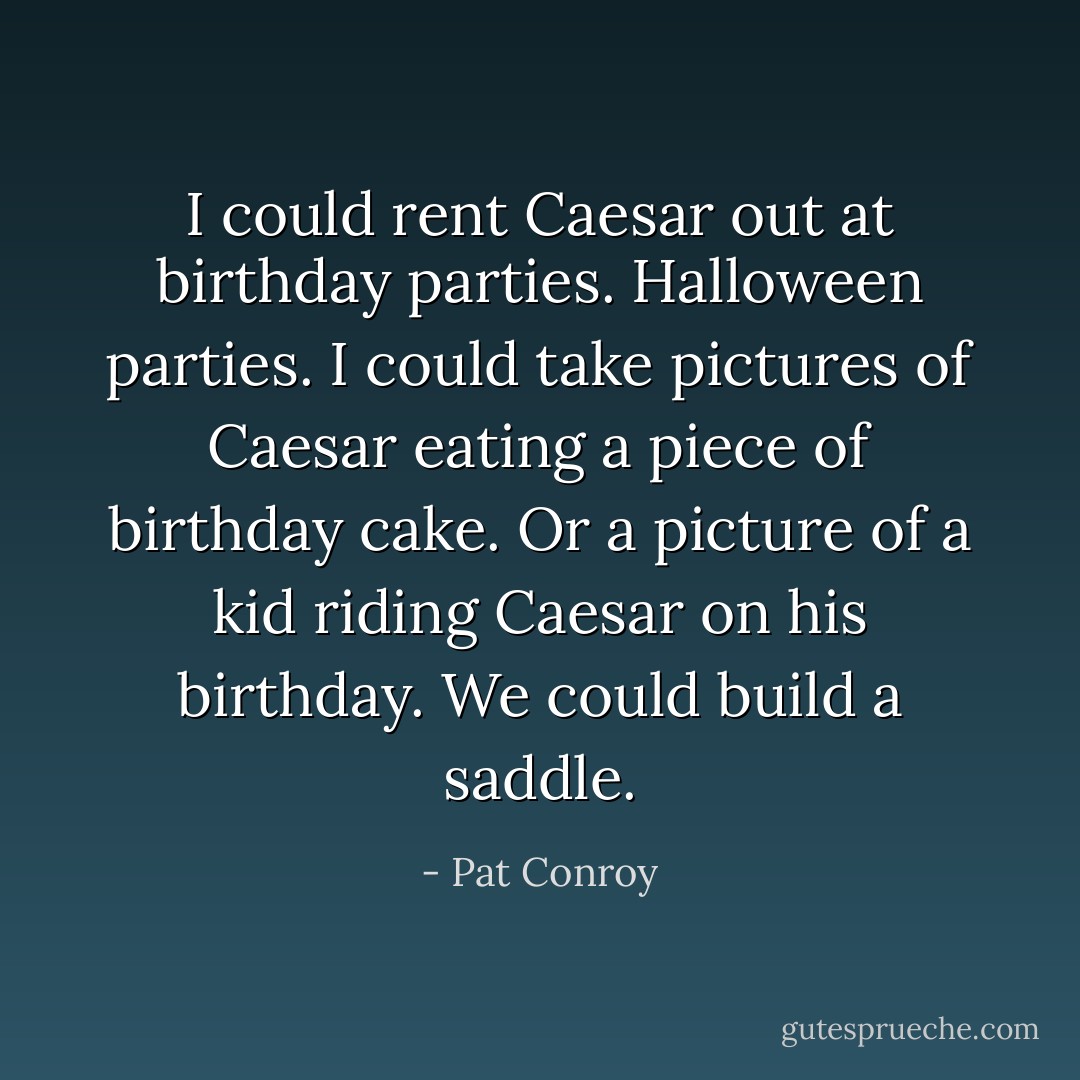 I could rent Caesar out at birthday parties. Halloween parties. I could take pictures of Caesar eating a piece of birthday cake. Or a picture of a kid riding Caesar on his birthday. We could build a saddle. - Pat Conroy