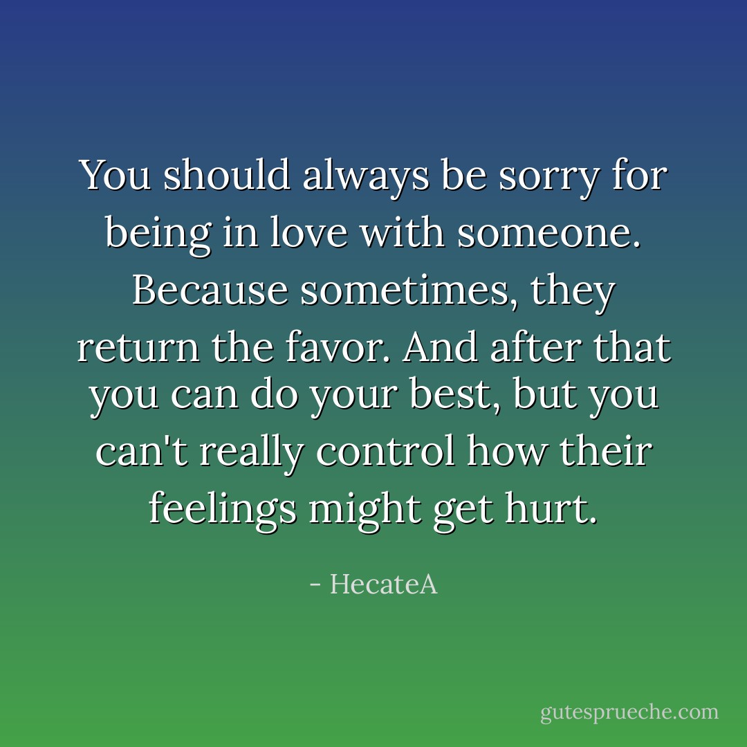You should always be sorry for being in love with someone. Because sometimes, they return the favor. And after that you can do your best, but you can't really control how their feelings might get hurt. - HecateA