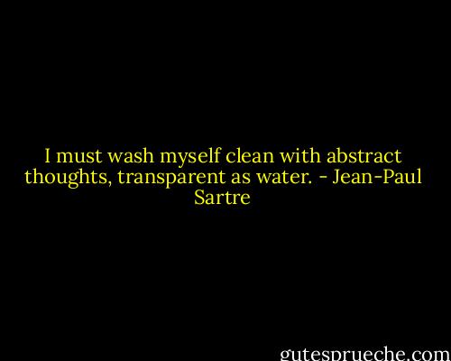 I must wash myself clean with abstract thoughts, transparent as water. - Jean-Paul Sartre