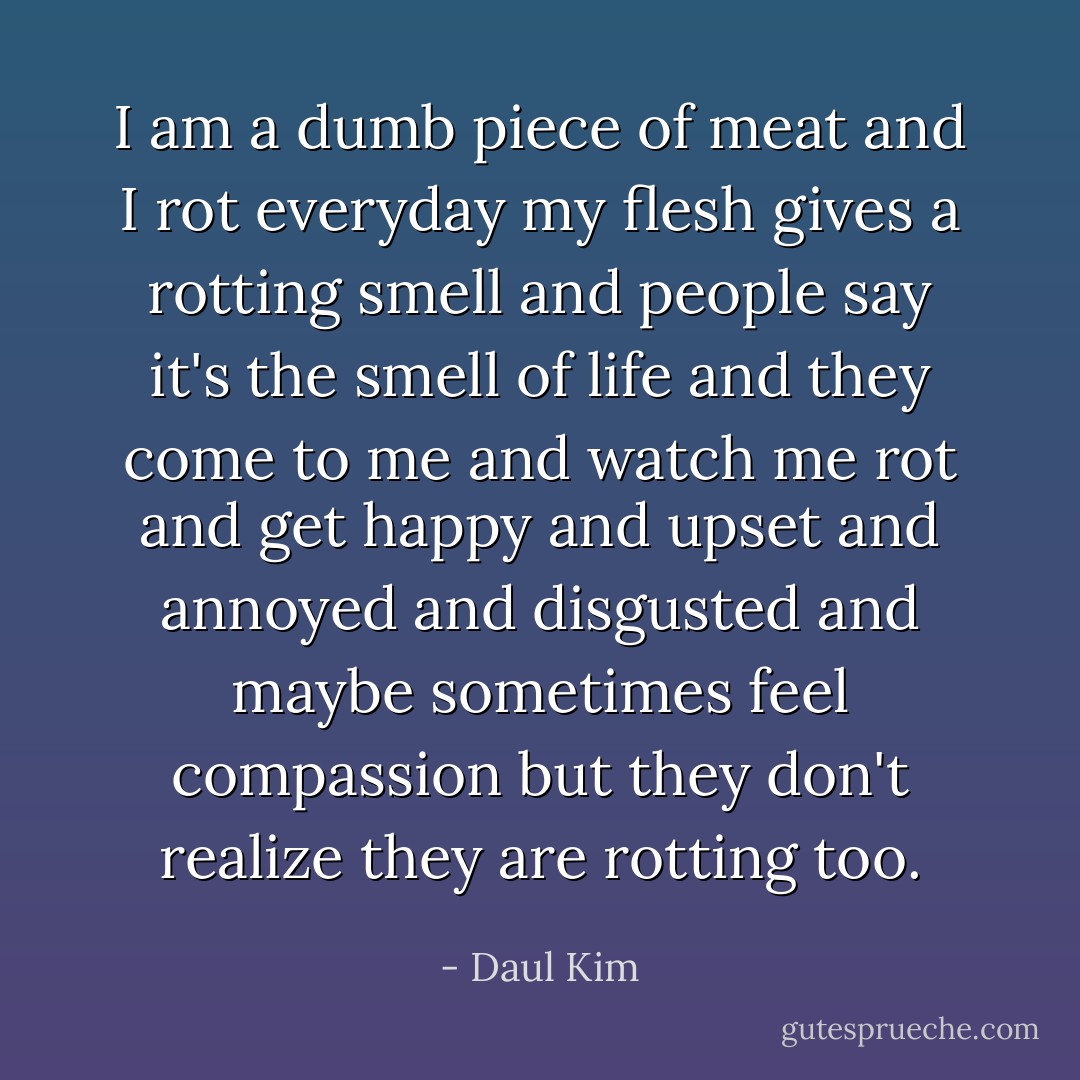 I am a dumb piece of meat<br />and I rot everyday<br />my flesh gives a rotting smell<br />and people say it's the smell of life<br />and they come to me<br />and watch me rot<br />and get happy and upset and annoyed and disgusted and maybe sometimes feel<br />compassion<br />but they don't realize they are rotting too. - Daul Kim