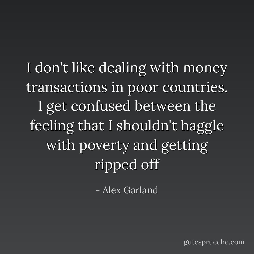 I don't like dealing with money transactions in poor countries. I get confused between the feeling that I shouldn't haggle with poverty and getting ripped off - Alex Garland