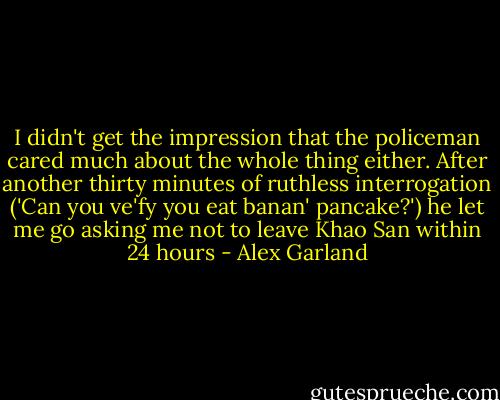 I didn't get the impression that the policeman cared much about the whole thing either. After another thirty minutes of ruthless interrogation ('Can you ve'fy you eat banan' pancake?') he let me go asking me not to leave Khao San within 24 hours - Alex Garland