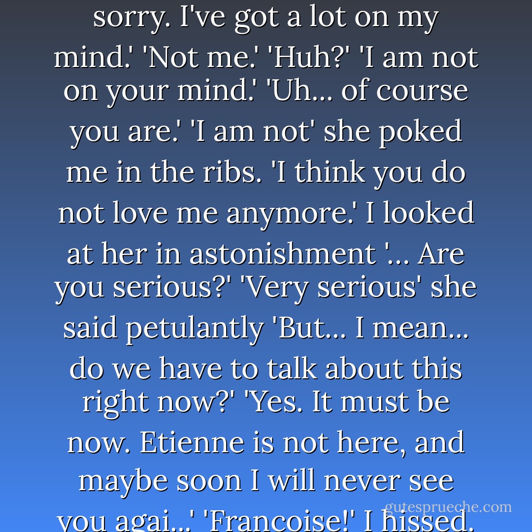 You never listen to me anymore. Before, if I was talking to you, you would always listen. But now you have no time to even talk to me.<br />'Yeah... Has Keaty told you not to eat the Stew?'<br />'Richard!'<br />I frowned 'What?'<br />'You are not listening to me!'<br />'… Oh. Well I'm sorry. I've got a lot on my mind.'<br />'Not me.'<br />'Huh?'<br />'I am not on your mind.'<br />'Uh... of course you are.'<br />'I am not' she poked me in the ribs. 'I think you do not love me anymore.'<br />I looked at her in astonishment '… Are you serious?'<br />'Very serious' she said petulantly<br />'But... I mean... do we have to talk about this right now?'<br />'Yes. It must be now. Etienne is not here, and maybe soon I will never see you agai...'<br />'Francoise!' I hissed. 'Keep it down!'<br />'Maybe I should keep it down but maybe I should not. In the dope field, when I would not be quiet, you pushed me to the ground and held me tightly'. She giggled. 'It was very exciting'. - Alex Garland