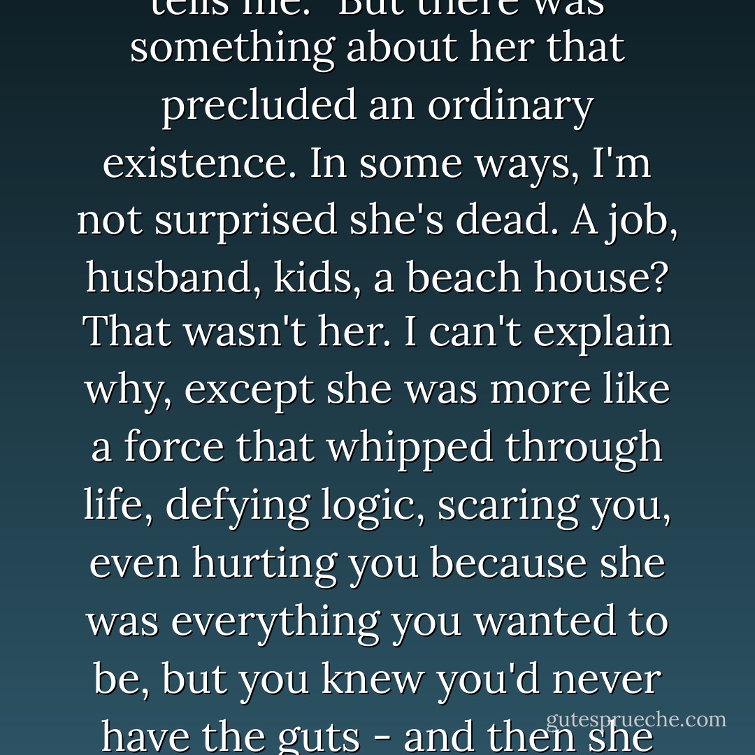 If I learned anything about her it was that she lived with a vehemence most of us never have the courage for." Banks tells me. "But there was something about her that precluded an ordinary existence. In some ways, I'm not surprised she's dead. A job, husband, kids, a beach house? That wasn't her. I can't explain why, except she was more like a force that whipped through life, defying logic, scaring you, even hurting you because she was everything you wanted to be, but you knew you'd never have the guts - and then she was gone. That was my experience with Ashley Cordova. - Marisha Pessl