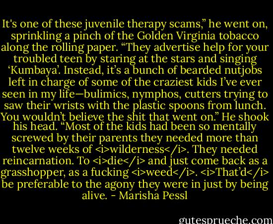 It's one of these juvenile therapy scams,” he went on, sprinkling a pinch of the Golden Virginia tobacco along the rolling paper. “They advertise help for your troubled teen by staring at the stars and singing ‘Kumbaya’. Instead, it’s a bunch of bearded nutjobs left in charge of some of the craziest kids I’ve ever seen in my life—bulimics, nymphos, cutters trying to saw their wrists with the plastic spoons from lunch. You wouldn’t believe the shit that went on.” He shook his head. “Most of the kids had been so mentally screwed by their parents they needed more than twelve weeks of <i>wilderness</i>. They needed reincarnation. To <i>die</i> and just come back as a grasshopper, as a fucking <i>weed</i>. <i>That’d</i> be preferable to the agony they were in just by being alive. - Marisha Pessl