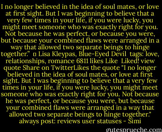 I no longer believed in the idea of soul mates, or love at first sight. But I was beginning to believe that a very few times in your life, if you were lucky, you might meet someone who was exactly right for you. Not because he was perfect, or because you were, but because your combined flaws were arranged in a way that allowed two separate beings to hinge together.” <br />― Lisa Kleypas, Blue-Eyed Devil <br />tags: love, relationships, romance 6811 likes Like <br />Liked!<br />view quote Share on TwitterLikes the quote "I no longer believed in the idea of soul mates, or love at first sight. But I was beginning to believe that a very few times in your life, if you were lucky, you might meet someone who was exactly right for you. Not because he was perfect, or because you were, but because your combined flaws were arranged in a way that allowed two separate beings to hinge together." always post: reviews user statuses - Simi