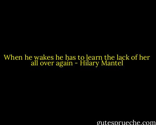 When he wakes he has to learn the lack of her all over again - Hilary Mantel