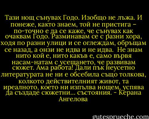 Тази нощ сънувах Годо. Изобщо не лъжа. И понеже, както знаем, той не пристига – по-точно е да се каже, че сънувах как очаквам Годо. Разминавам се с разни хора, ходя по разни улици и се оглеждам, обръщам се назад, а онзи не идва и не идва. <br />Не знам нито кой е, нито какъв е, само вървя насам-натам с усещането, че развивам сюжет. Ама работа! Дали пък неусетно литературата не ни е обсебила също толкова, колкото действителният живот, та иреалното, което ни изпълва нощем, успява да създаде сюжетни… състояния. - Керана Ангелова