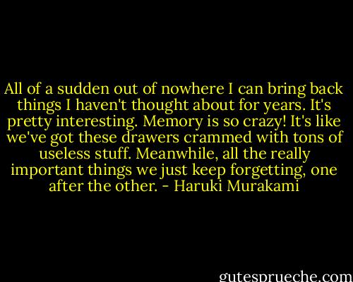 All of a sudden out of nowhere I can bring back<br />things I haven't thought about for years. It's pretty<br />interesting. Memory is so crazy! It's like we've got these<br />drawers crammed with tons of useless stuff. Meanwhile, all<br />the really important things we just keep forgetting, one after<br />the other. - Haruki Murakami