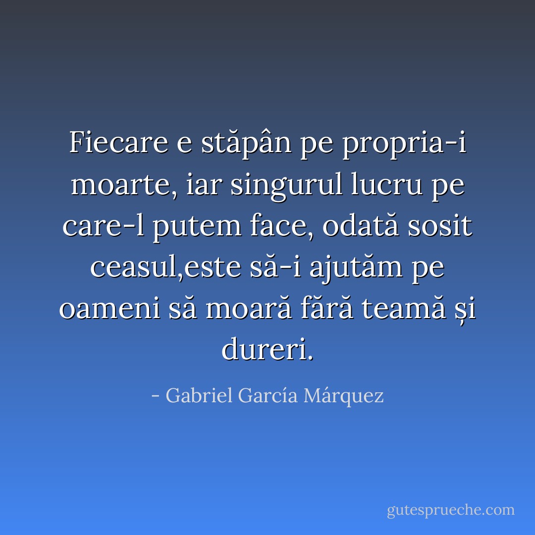 Fiecare e stăpân pe propria-i moarte, iar singurul lucru pe care-l putem face, odată sosit ceasul,este să-i ajutăm pe oameni să moară fără teamă și dureri. - Gabriel García Márquez