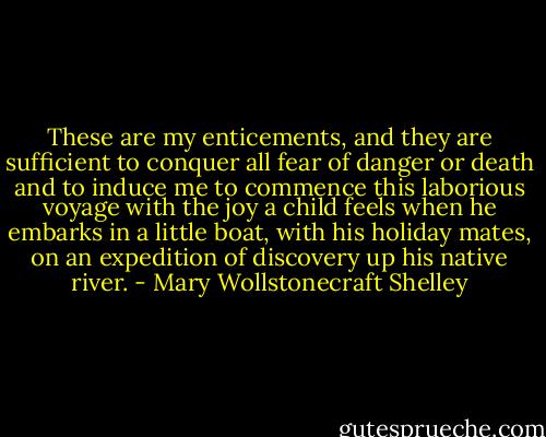 These are my enticements, and they are sufficient to conquer all fear of danger or death and to induce me to commence this laborious voyage with the joy a child feels when he embarks in a little boat, with his holiday mates, on an expedition of discovery up his native river. - Mary Wollstonecraft Shelley