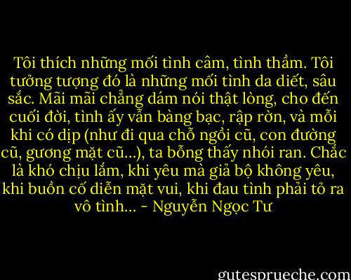 Tôi thích những mối tình câm, tình thầm. Tôi tưởng tượng đó là những mối tình da diết, sâu sắc. Mãi mãi chẳng dám nói thật lòng, cho đến cuối đời, tình ấy vẫn bàng bạc, rập rờn, và mỗi khi có dịp (như đi qua chỗ ngồi cũ, con đường cũ, gương mặt cũ…), ta bỗng thấy nhói ran. Chắc là khó chịu lắm, khi yêu mà giả bộ không yêu, khi buồn cố diễn mặt vui, khi đau tình phải tỏ ra vô tình… - Nguyễn Ngọc Tư