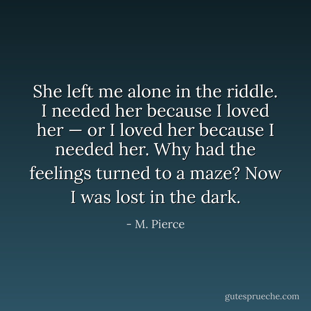 She left me alone in the riddle. I needed her because I loved her — or I loved her because I needed her. Why had the feelings turned to a maze? Now I was lost in the dark. - M. Pierce