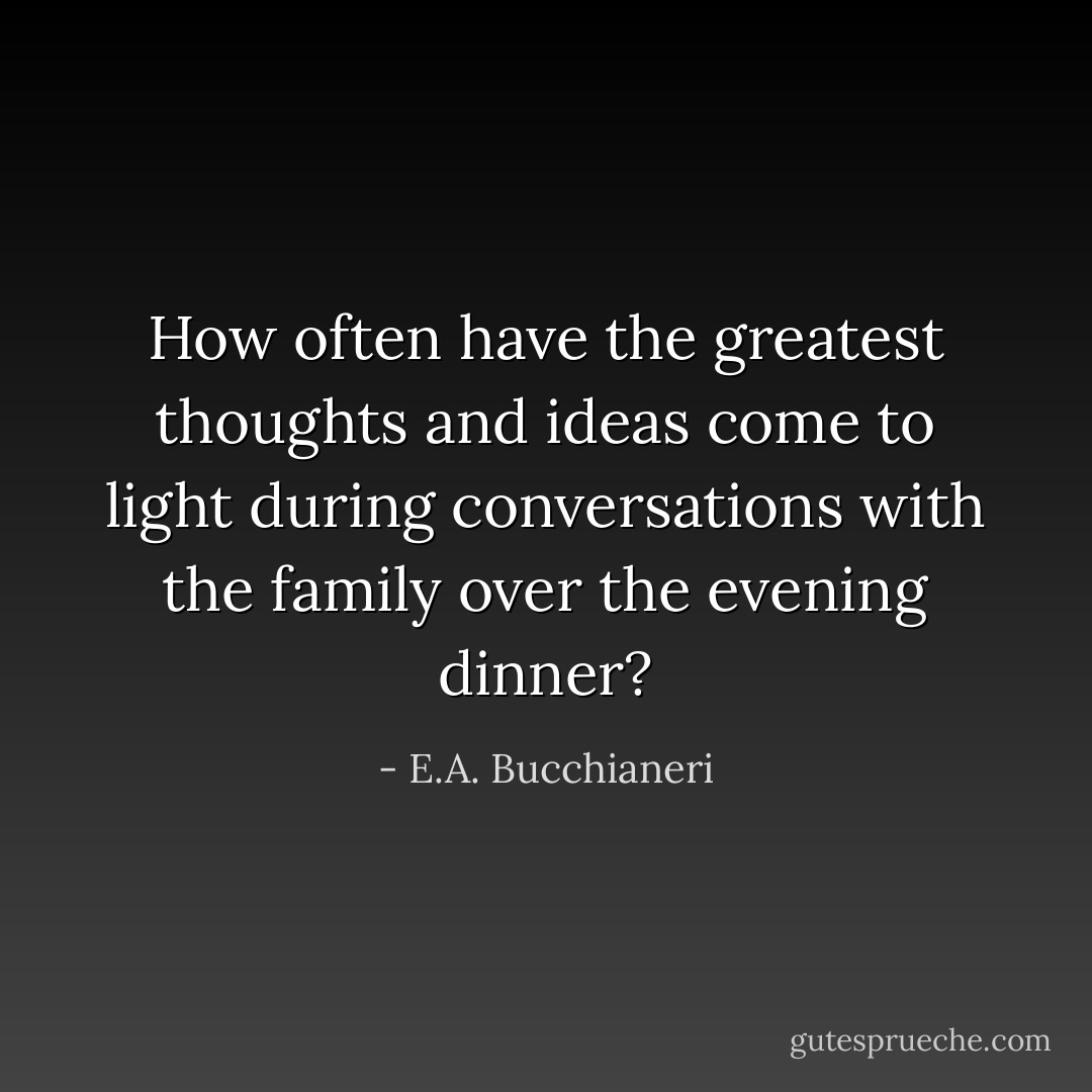 How often have the greatest thoughts and ideas come to light during conversations with the family over the evening dinner? - E.A. Bucchianeri