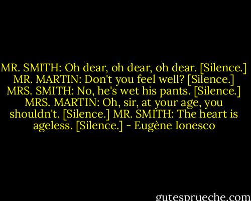 MR. SMITH: Oh dear, oh dear, oh dear. [Silence.]<br />MR. MARTIN: Don't you feel well? [Silence.]<br />MRS. SMITH: No, he's wet his pants. [Silence.]<br />MRS. MARTIN: Oh, sir, at your age, you shouldn't. [Silence.]<br />MR. SMITH: The heart is ageless. [Silence.] - Eugène Ionesco