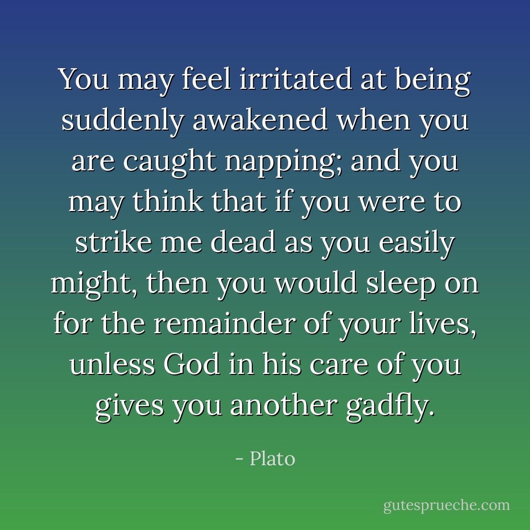 You may feel irritated at being suddenly awakened when you are caught napping; and you may think that if you were to strike me dead as you easily might, then you would sleep on for the remainder of your lives, unless God in his care of you gives you another gadfly. - Plato